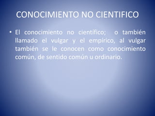 CONOCIMIENTO NO CIENTIFICO 
• El conocimiento no científico; o también 
llamado el vulgar y el empírico, al vulgar 
también se le conocen como conocimiento 
común, de sentido común u ordinario. 
 