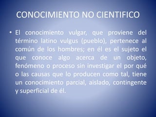 CONOCIMIENTO NO CIENTIFICO 
• El conocimiento vulgar, que proviene del 
término latino vulgus (pueblo), pertenece al 
común de los hombres; en él es el sujeto el 
que conoce algo acerca de un objeto, 
fenómeno o proceso sin investigar el por qué 
o las causas que lo producen como tal, tiene 
un conocimiento parcial, aislado, contingente 
y superficial de él. 
 