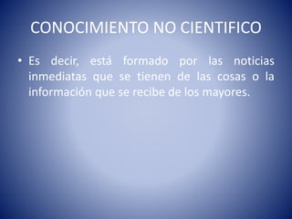 CONOCIMIENTO NO CIENTIFICO 
• Es decir, está formado por las noticias 
inmediatas que se tienen de las cosas o la 
información que se recibe de los mayores. 
 