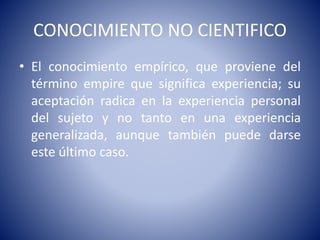 CONOCIMIENTO NO CIENTIFICO 
• El conocimiento empírico, que proviene del 
término empire que significa experiencia; su 
aceptación radica en la experiencia personal 
del sujeto y no tanto en una experiencia 
generalizada, aunque también puede darse 
este último caso. 
 