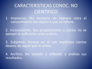 CARACTERISTICAS CONOC. NO 
CIENTIFICO 
1. Impreciso. No demarca de manera clara el 
conocimiento del objeto a que se refiere. 
2. Inconsistente. Sus proposiciones o juicios no se 
apoyan lo suficiente unos a otros. 
3. Subjetivo. Porque en él van implícitos ciertos 
deseos de aquél que lo emite. 
4. Acrítico. No somete a reflexión y análisis sus 
resultados. 
 