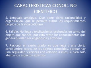 CARACTERISTICAS CONOC. NO 
CIENTIFICO 
5. Lenguaje ambiguo. Que tiene cierta racionalidad y 
organización, que le permite cubrir los requerimientos 
propios de la vida cotidiana. 
6. Falible. No llega a explicaciones profundas en torno del 
objeto que conoce, por esta razón los conocimientos que 
genera pueden ser engañosos y erróneos. 
7. Racional en cierto grado, ya que llega a una cierta 
certidumbre acerca de los objetos conocidos, porque hay 
una seguridad y certeza con relación a ellos, si bien sólo 
abarca sus aspectos externos. 
 