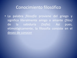 Conocimiento filosófico 
• La palabra filosofía proviene del griego y 
significa literalmente amigo o amante (filos) 
de la sabiduría (Sofía). Así pues, 
etimológicamente, la filosofía consiste en el 
deseo de conocer 
 
