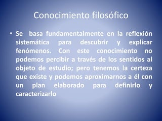 Conocimiento filosófico 
• Se basa fundamentalmente en la reflexión 
sistemática para descubrir y explicar 
fenómenos. Con este conocimiento no 
podemos percibir a través de los sentidos al 
objeto de estudio; pero tenemos la certeza 
que existe y podemos aproximarnos a él con 
un plan elaborado para definirlo y 
caracterizarlo 
 