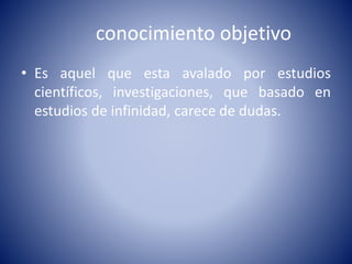 conocimiento objetivo 
• Es aquel que esta avalado por estudios 
científicos, investigaciones, que basado en 
estudios de infinidad, carece de dudas. 
 