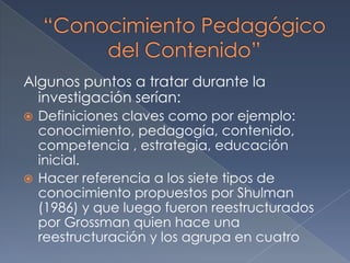 Conocimiento del contenido y conocimiento pedagógico del docente de educación inicialAlgunos puntos a tratar durante la investigación serían: Definiciones claves como por ejemplo: conocimiento, pedagogía, contenido, competencia , estrategia, educación inicial.Hacer referencia a los siete tipos de conocimiento propuestos por Shulman (1986) y que luego fueron reestructurados por Grossman quien hace una reestructuración y los agrupa en cuatro “Conocimiento Pedagógico del Contenido”