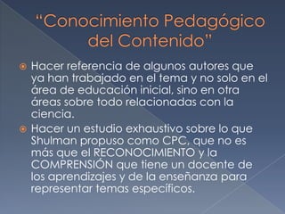 Hacer referencia de algunos autores que ya han trabajado en el tema y no solo en el área de educación inicial, sino en otra áreas sobre todo relacionadas con la ciencia.Hacer un estudio exhaustivo sobre lo que Shulman propuso como CPC, que no es más que el RECONOCIMIENTO y la COMPRENSIÓN que tiene un docente de los aprendizajes y de la enseñanza para representar temas específicos. “Conocimiento Pedagógico del Contenido”