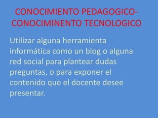 CONOCIMIENTO PEDAGOGICO-
CONOCIMINENTO TECNOLOGICO
Utilizar alguna herramienta
informática como un blog o alguna
red social para plantear dudas
preguntas, o para exponer el
contenido que el docente desee
presentar.
 