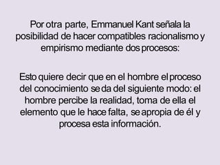 Por otra parte, Emmanuel Kant señala la
posibilidad de hacer compatibles racionalismoy
empirismo mediante dosprocesos:
Estoquiere decir que en el hombre elproceso
del conocimiento seda del siguiente modo:el
hombre percibe la realidad, toma de ella el
elemento que le hace falta, seapropia de él y
procesa esta información.
 