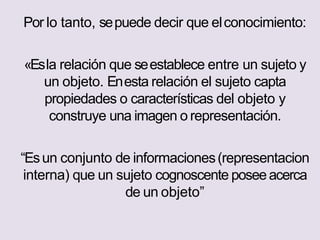 Por lo tanto, sepuede decir que elconocimiento:
«Esla relación que seestablece entre un sujeto y
un objeto. Enesta relación el sujeto capta
propiedades o características del objeto y
construye una imagen o representación.
“Esun conjunto de informaciones(representacion
interna) que un sujeto cognoscente poseeacerca
de un objeto”
 