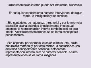 Larepresentación interna puede ser intelectual o sensible.
Encualquier conocimiento humano intervienen, dealgún
modo, la inteligencia y lossentidos.
Silo captado esde naturaleza inmaterial y por lo mismola
captación esuna actividad principalmente intelectual,
entonces la representación interna también será de esta
índole. Aestas representaciones seles llama conceptos o
pensamientos.
Silo captado, por ejemplo, el color, el brillo, etc., esde
naturaleza material y, por esto mismo, la captaciónesuna
actividad principalmente sensorial, entonces la
representación interna será de carácter sensible.Aestas
representaciones seles llama imágenes.
 