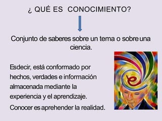 ¿ QUÉ ES CONOCIMIENTO?
Conjunto de saberes sobre un tema o sobreuna
ciencia.
Esdecir, está conformado por
hechos, verdades e información
almacenada mediante la
experiencia y el aprendizaje.
Conocer esaprehender la realidad.
 