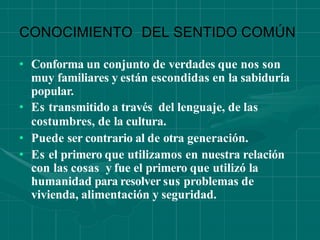 CONOCIMIENTO DEL SENTIDO COMÚN
• Conforma un conjunto de verdades que nos son
muy familiares y están escondidas en la sabiduría
popular.
• Es transmitido a través del lenguaje, de las
costumbres, de la cultura.
• Puede ser contrario al de otra generación.
• Es el primero que utilizamos en nuestra relación
con las cosas y fue el primero que utilizó la
humanidad para resolver sus problemas de
vivienda, alimentación y seguridad.
 