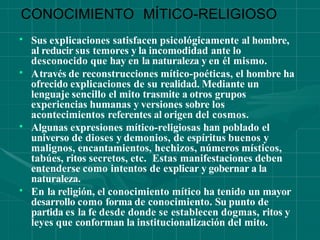 CONOCIMIENTO MÍTICO-RELIGIOSO
•
•
Sus explicaciones satisfacen psicológicamente al hombre,
al reducir sus temores y la incomodidad ante lo
desconocido que hay en la naturaleza y en él mismo.
Através de reconstrucciones mítico-poéticas, el hombre ha
ofrecido explicaciones de su realidad. Mediante un
lenguaje sencillo el mito trasmite a otros grupos
•
experiencias humanas y versiones sobre los
acontecimientos referentes al origen del cosmos.
Algunas expresiones mítico-religiosas han poblado el
•
universo de dioses y demonios, de espíritus buenos y
malignos, encantamientos, hechizos, números místicos,
tabúes, ritos secretos, etc. Estas manifestaciones deben
entenderse como intentos de explicar y gobernar a la
naturaleza.
En la religión, el conocimiento mítico ha tenido un mayor
desarrollo como forma de conocimiento. Su punto de
partida es la fe desde donde se establecen dogmas, ritos y
leyes que conforman la institucionalización del mito.
 
