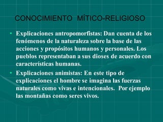 CONOCIMIENTO MÍTICO-RELIGIOSO
• Explicaciones antropomorfistas: Dan cuenta de los
fenómenos de la naturaleza sobre la base de las
acciones y propósitos humanos y personales. Los
pueblos representaban a sus dioses de acuerdo con
características humanas.
• Explicaciones animistas: En este tipo de
explicaciones el hombre se imagina las fuerzas
naturales como vivas e intencionales. Por ejemplo
las montañas como seres vivos.
 