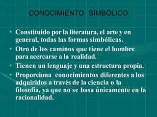 CONOCIMIENTO SIMBÓLICO
• Constituido por la literatura, el arte y en
general, todas las formas simbólicas.
• Otro de los caminos que tiene el hombre
para acercarse a la realidad.
• Tienen un lenguaje y una estructura propia.
• Proporciona conocimientos diferentes a los
adquiridos a través de la ciencia o la
filosofía, ya que no se basa únicamente en la
racionalidad.
 