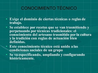 CONOCIMIENTO TÉCNICO
• Exige el dominio de ciertas técnicas o reglas de
trabajo.
• Se establece por recetas que se van trasmitiendo y
perpetuando por técnicas tradicionales: el
conocimiento del artesano trasmitido por la cultura
y la tradición con reglas de actuación bien
definidas.
• Este conocimiento técnico está unido a las
condiciones sociales de un grupo
• Se va especificando, ampliando y configurando
históricamente.
 