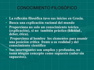 CONOCIMIENTO FILOSÓFICO
• La reflexión filosófica tuvo sus inicios en Grecia.
• Busca una explicación racional del mundo
• Proporciona no solo un conocimiento teórico
(explicación), si no también práctico (felicidad,
deber, ética).
• Proporciona al hombre los elementos para asumir
una posición crítica frente a su realidad y del
conocimiento científico
• Sus interrogantes son amplios y profundos, no
toma ningún concepto como supuesto (sabersin
supuestos).
 