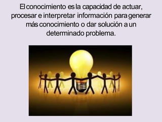 Elconocimiento esla capacidad de actuar,
procesar e interpretar información paragenerar
másconocimiento o dar solución aun
determinado problema.
 