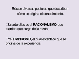 Existen diversas posturas que describen
cómo seorigina el conocimiento.
Unade ellas esel RACIONALISMO,que
plantea que surge de larazón.
Yel EMPIRISMO,el cual establece quese
origina de la experiencia.
 