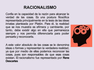 RACIONALISMO
Confía en la capacidad de la razón para alcanzar la
verdad de las cosas. Es una postura filosófica
representada principalmente en la tesis de las ideas
innatas planteada por Platón. Para él, la realidad
que se nos muestra es efímera y cambiante, por
tanto, debe existir algo en ella que permanezca
siempre y nos permita diferenciarla para poder
pensarla y reconocerla.
A este valor absoluto de las cosas se le denomina
ideas o formas y representan la verdadera realidad,
ya que por medio de ellas podemos reconocer las
cosas, pues son responsables de que esas cosas
existan. El racionalismo fue representado por Rene
Descartes
 