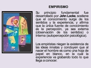 EMPIRISMO
Su principio fundamental fue
desarrollado por John Locke, sostiene
que el conocimiento surge de los
sentidos y la experiencia, y afirma
que la única fuente de conocimiento
es la percepción, ya sea externa
(observación de los sentidos) o
interna (autopercepción psicológica).
Los empiristas niegan la existencia de
las ideas innatas y concluyen que al
nacer el hombre es como una hoja de
papel en blanco, en la cual la
experiencia va grabando todo lo que
llega aconocer.
 