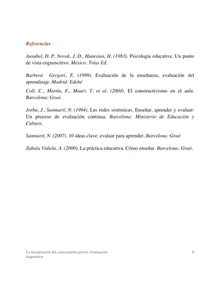 La recuperación del conocimiento previo: Evaluación
diagnóstica
8
Referencias
Ausubel, D. P. Novak, J. D., Hanesian, H. (1983). Psicología educativa. Un punto
de vista cognoscitivo. México: Trías Ed.
Barberá Gregori, E. (1999). Evaluación de la enseñanza, evaluación del
aprendizaje. Madrid: Edebé
Coll, C., Martín, E., Mauri, T. et al. (2004). El constructivismo en el aula.
Barcelona: Graó.
Jorba, J., Sanmartí, N. (1994). Las redes sistémicas. Enseñar, aprender y evaluar:
Un proceso de evaluación continua. Barcelona: Ministerio de Educación y
Cultura.
Sanmartí, N. (2007). 10 ideas clave: evaluar para aprender. Barcelona: Graó
Zabala Vidiela, A. (2000). La práctica educativa. Cómo enseñar. Barcelona: Graó.
 