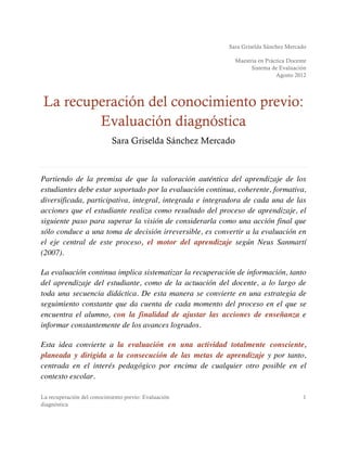 Sara Griselda Sánchez Mercado
Maestría en Práctica Docente
Sistema de Evaluación
Agosto 2012
La recuperación del conocimiento previo: Evaluación
diagnóstica
1
La recuperación del conocimiento previo:
Evaluación diagnóstica
Sara Griselda Sánchez Mercado
Partiendo de la premisa de que la valoración auténtica del aprendizaje de los
estudiantes debe estar soportado por la evaluación continua, coherente, formativa,
diversificada, participativa, integral, integrada e integradora de cada una de las
acciones que el estudiante realiza como resultado del proceso de aprendizaje, el
siguiente paso para superar la visión de considerarla como una acción final que
sólo conduce a una toma de decisión irreversible, es convertir a la evaluación en
el eje central de este proceso, el motor del aprendizaje según Neus Sanmartí
(2007).
La evaluación continua implica sistematizar la recuperación de información, tanto
del aprendizaje del estudiante, como de la actuación del docente, a lo largo de
toda una secuencia didáctica. De esta manera se convierte en una estrategia de
seguimiento constante que da cuenta de cada momento del proceso en el que se
encuentra el alumno, con la finalidad de ajustar las acciones de enseñanza e
informar constantemente de los avances logrados.
Esta idea convierte a la evaluación en una actividad totalmente consciente,
planeada y dirigida a la consecución de las metas de aprendizaje y por tanto,
centrada en el interés pedagógico por encima de cualquier otro posible en el
contexto escolar.
 