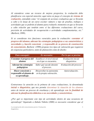 La recuperación del conocimiento previo: Evaluación
diagnóstica
2
Al entenderse como un recurso de mejora progresiva, la evaluación debe
planificarse con especial atención; aquí entra en juego el concepto de sistema de
evaluación, entendido como “el conjunto de acciones evaluativas que se llevarán
a cabo a lo largo de un curso escolar: número y tipo de pruebas, trabajos o
actividades que se pedirán al alumno para evaluarle; momentos en que se llevarán
a cabo relación que tendrán entre sí las diferentes evaluaciones del curso,
previsión de actividades de recuperación o actividades complementarias, etc.”
(Barberá, 1999).
Si se consideran tres funciones esenciales para la evaluación: constatar el
progreso del alumno, adecuar las estrategias pedagógicas a sus características y
necesidades y, hacerle consciente y responsable de su proceso de construcción
de conocimiento, Barberá (1999) propone tres tipos de valoración que requieren
de exigencias particulares, tanto de planeación como de diseño:
Para conseguir: Es necesario: Por lo que se precisa:
Constatar el progreso del
alumno
Establecer el nivel inicial
en el que se encuentra.
Evaluación inicial
diagnóstica
Adecuar las estrategias
pedagógicas
Saber qué sucede durante
el proceso.
Evaluación del proceso
Hacer consciente y
responsable al alumno de
su aprendizaje.
Desarrollar la autonomía
en la propia valoración.
Autoevaluación.
Centraremos la atención en la primera de estas evaluaciones, la denominada
inicial o diagnóstica, que nos permite determinar la situación de los alumnos
antes de iniciar un proceso de enseñanza y de aprendizaje con la finalidad de
adecuar la planificación didáctica a sus necesidades y características.
¿Por qué es importante este tipo de actividades dentro de una secuencia de
aprendizaje? Siguiendo a Zabala Vidiela (2000) es necesario considerar que el
 