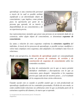 La recuperación del conocimiento previo: Evaluación
diagnóstica
3
aprendizaje es una construcción personal
a través de la cuál es posible atribuir
significado a un determinado objeto de
conocimiento y que implica, como primer
paso, la aportación por parte de la
persona que aprende, de su interés y
disponibilidad, de sus conocimientos y de
su experiencia previa.
Las representaciones mentales que posee una persona en un momento dado de su
existencia, sobre algún objeto de conocimiento, se denominan esquemas de
conocimiento.
La suma y relación de estos esquemas conforma la estructura cognitiva del
individuo. A través de los procesos de aprendizaje, es posible revisar, modificar y
volver más complejos estos esquemas, más adaptados a la realidad o más ricos en
relaciones.
Desde esta perspectiva, la situación de aprendizaje puede ser conceptualizada
como un proceso de contraste, de revisión y de
construcción de esquemas de conocimiento sobre los
contenidos escolares.
La fase de contrastación con lo que es nuevo permite
identificar similitudes y discrepancias con lo que ya
conocemos, para después integrarlas a los esquemas
previos que cada uno de nosotros posee… si el resultado
de la comparación tiene cierta coherencia.
Cuando sucede esto es cuando es posible asumir que se está produciendo un
aprendizaje significativo de los contenidos presentados. O dicho de otro modo, se
están estableciendo relaciones no arbitrarias entre lo que ya formaba parte de la
estructura cognitiva del alumno y lo nuevo que se aprende.
http://educacion.laguia2000.com/wp-
content/uploads/2010/07/estructura-cognitiva-
252x300.jpg
http://3.bp.blogspot.com/-
Riwbjsyr9Gc/T9P3x5nMdbI/AAAAAAAA
ABQ/Vh0Eo_8nSnk/s1600/mysl-
peremeny.jpg
 