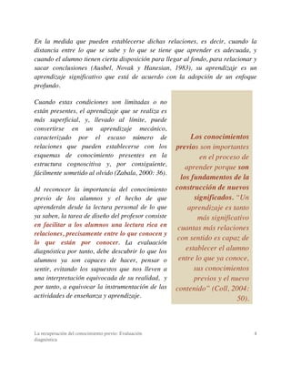 La recuperación del conocimiento previo: Evaluación
diagnóstica
4
En la medida que pueden establecerse dichas relaciones, es decir, cuando la
distancia entre lo que se sabe y lo que se tiene que aprender es adecuada, y
cuando el alumno tienen cierta disposición para llegar al fondo, para relacionar y
sacar conclusiones (Ausbel, Novak y Hanesian, 1983), su aprendizaje es un
aprendizaje significativo que está de acuerdo con la adopción de un enfoque
profundo.
Cuando estas condiciones son limitadas o no
están presentes, el aprendizaje que se realiza es
más superficial, y, llevado al límite, puede
convertirse en un aprendizaje mecánico,
caracterizado por el escaso número de
relaciones que pueden establecerse con los
esquemas de conocimiento presentes en la
estructura cognoscitiva y, por consiguiente,
fácilmente sometido al olvido (Zabala, 2000: 36).
Al reconocer la importancia del conocimiento
previo de los alumnos y el hecho de que
aprenderán desde la lectura personal de lo que
ya saben, la tarea de diseño del profesor consiste
en facilitar a los alumnos una lectura rica en
relaciones, precisamente entre lo que conocen y
lo que están por conocer. La evaluación
diagnóstica por tanto, debe descubrir lo que los
alumnos ya son capaces de hacer, pensar o
sentir, evitando los supuestos que nos lleven a
una interpretación equivocada de su realidad, y
por tanto, a equivocar la instrumentación de las
actividades de enseñanza y aprendizaje.
Los conocimientos
previos son importantes
en el proceso de
aprender porque son
los fundamentos de la
construcción de nuevos
significados. “Un
aprendizaje es tanto
más significativo
cuantas más relaciones
con sentido es capaz de
establecer el alumno
entre lo que ya conoce,
sus conocimientos
previos y el nuevo
contenido” (Coll, 2004:
50).
 