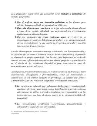La recuperación del conocimiento previo: Evaluación
diagnóstica
5
Este diagnóstico inicial tiene que concebirse como explícito y compartido de
manera que permita:
! Que el profesor tenga una impresión preliminar de los alumnos para
orientar la organización de su planteamiento didáctico.
! Que cada alumno tome consciencia de lo que sabe en relación con el tema
a tratar, de las posibles dificultades que enfrenta o de los procedimientos
particulares que debiera dominar.
! Que los integrantes del grupo contrasten entre sí el nivel de su
conocimiento personal, las dificultades particulares o los usos personales de
ciertos procedimientos, lo que amplía su perspectiva particular y moviliza
sus esquemas de conocimiento.
Los dos últimos puntos están estrechamente relacionados con la autoevaluación y
la coevaluación, asi como la intención esencial de hacer consciente y responsable
al alumno de su propio aprendizaje. Por lo tanto, será importante no perder de
vista el proceso reflexivo (metacognitivo) que deberá propiciarse y considerarse
en el diseño de las actividades diagnósticas para desarrollar la toma de
conciencia a que se hace referencia.
Atendiendo al principio de integralidad, la evaluación inicial ha de indagar tanto
conocimientos conceptuales y procedimentales, como las motivaciones y
disposiciones de los alumnos respecto al aprendizaje. De acuerdo con Jorba y
Sanmartí (1994), en una evaluación diagnóstica será deseable considerar:
! Las experiencias y disposiciones del alumno. Incluyendo el conocimiento de
cuestiones afectivas y emocionales, como la inclinación a aprender un tema
determinado; de hábitos y actitudes vinculados con el aprendizaje o de las
representaciones que tiene el alumno acerca de las mismas actividades de
aprendizaje.
! Los conocimientos académicos (conceptuales, procedimentales y
actitudinales) adquiridos con anterioridad.
 