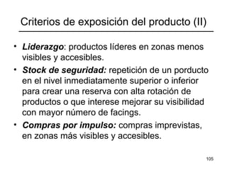 105
Criterios de exposición del producto (II)
• Liderazgo: productos líderes en zonas menos
visibles y accesibles.
• Stock de seguridad: repetición de un porducto
en el nivel inmediatamente superior o inferior
para crear una reserva con alta rotación de
productos o que interese mejorar su visibilidad
con mayor número de facings.
• Compras por impulso: compras imprevistas,
en zonas más visibles y accesibles.
 