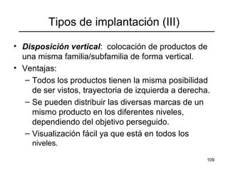 109
Tipos de implantación (III)
• Disposición vertical: colocación de productos de
una misma familia/subfamilia de forma vertical.
• Ventajas:
– Todos los productos tienen la misma posibilidad
de ser vistos, trayectoria de izquierda a derecha.
– Se pueden distribuir las diversas marcas de un
mismo producto en los diferentes niveles,
dependiendo del objetivo perseguido.
– Visualización fácil ya que está en todos los
niveles.
 
