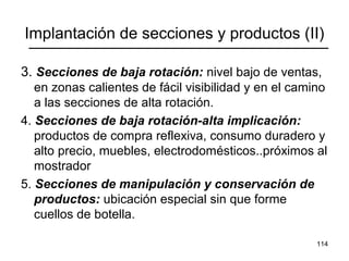 114
Implantación de secciones y productos (II)
3. Secciones de baja rotación: nivel bajo de ventas,
en zonas calientes de fácil visibilidad y en el camino
a las secciones de alta rotación.
4. Secciones de baja rotación-alta implicación:
productos de compra reflexiva, consumo duradero y
alto precio, muebles, electrodomésticos..próximos al
mostrador
5. Secciones de manipulación y conservación de
productos: ubicación especial sin que forme
cuellos de botella.
 
