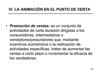 116
IV. LA ANIMACIÓN EN EL PUNTO DE VENTA
• Promoción de ventas: es un conjunto de
actividades de corta duración dirigidas a los
consumidores, intermediarios o
vendedores/prescriptores que, mediante
incentivos económicos o la realización de
actividades específicas, tratan de aumentar las
ventas a corto plazo o incrementar la eficacia de
los vendedores.
 