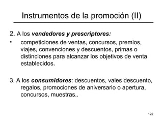 122
Instrumentos de la promoción (II)
2. A los vendedores y prescriptores:
• competiciones de ventas, concursos, premios,
viajes, convenciones y descuentos, primas o
distinciones para alcanzar los objetivos de venta
establecidos.
3. A los consumidores: descuentos, vales descuento,
regalos, promociones de aniversario o apertura,
concursos, muestras..
 