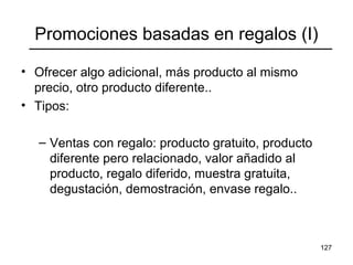 127
Promociones basadas en regalos (I)
• Ofrecer algo adicional, más producto al mismo
precio, otro producto diferente..
• Tipos:
– Ventas con regalo: producto gratuito, producto
diferente pero relacionado, valor añadido al
producto, regalo diferido, muestra gratuita,
degustación, demostración, envase regalo..
 