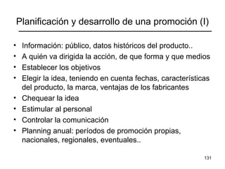 131
Planificación y desarrollo de una promoción (I)
• Información: público, datos históricos del producto..
• A quién va dirigida la acción, de que forma y que medios
• Establecer los objetivos
• Elegir la idea, teniendo en cuenta fechas, características
del producto, la marca, ventajas de los fabricantes
• Chequear la idea
• Estimular al personal
• Controlar la comunicación
• Planning anual: períodos de promoción propias,
nacionales, regionales, eventuales..
 