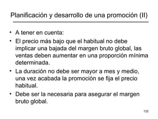 132
Planificación y desarrollo de una promoción (II)
• A tener en cuenta:
• El precio más bajo que el habitual no debe
implicar una bajada del margen bruto global, las
ventas deben aumentar en una proporción mínima
determinada.
• La duración no debe ser mayor a mes y medio,
una vez acabada la promoción se fija el precio
habitual.
• Debe ser la necesaria para asegurar el margen
bruto global.
 