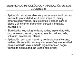 162
SIGNIFICADO PSICOLÓGICO Y APLICACIÓN DE LOS
COLORES (II)
• Aplicación: espacios abiertos y vacaciones, azul oscuro
transmite profundidad, azul cielo limpieza, azul y
amarillo para verano, azul eléctrico y blanco para el
otoño y el invierno, transmiten pureza y limpieza.
• AMARILLO
• Significado: luz, sol, grandeza, poder, esplendor, vida,
oro, inquietud, acción, riqueza, interés, calidez, vida,
voluntad, envidia, ira, placer.
• Aplicación: con azul, marrón y verde asocia al verano,
melancolía amarillo oscuro y verde (otoño), modernidad
para el amarillo vivo, amarillo pigmentado en negro
transmite antigüedad, no usarlo solo (irrita)
 
