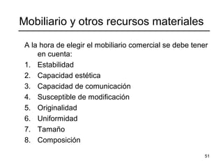 51
Mobiliario y otros recursos materiales
A la hora de elegir el mobiliario comercial se debe tener
en cuenta:
1. Estabilidad
2. Capacidad estética
3. Capacidad de comunicación
4. Susceptible de modificación
5. Originalidad
6. Uniformidad
7. Tamaño
8. Composición
 