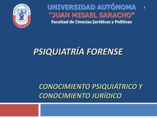 UNIVERSIDAD AUTÓNOMA                          1

   “JUAN MISAEL SARACHO”
    Facultad de Ciencias Jurídicas y Políticas




PSIQUIATRÍA FORENSE


 CONOCIMIENTO PSIQUIÁTRICO Y
 CONOCIMIENTO JURÍDICO
 