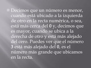 Decimos que un número es menor, cuando está ubicado a la izquierda de otro en la recta numérica, o sea, está más cerca del  0  y, decimos que es mayor, cuando se ubica a la derecha de otro y está más alejado del cero. Puedes ver que el número  3  está más alejado del  0 , es el número más grande que ubicamos en la recta.  