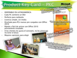 • DISPONIBLE EN LATINOAMERICA
• Cada PC contiene un SKU
• Perfecto para netbooks
• Licencia simple, sin media
• Diseñada para PCs nuevas pre-cargadas con Office
2010
• Rápida y fácil de activar con Office 2010
previamente instalado.
• A los clientes les gusta el concepto, no les preocupa
no tener el disco
• Mayores opciones para elegir
 