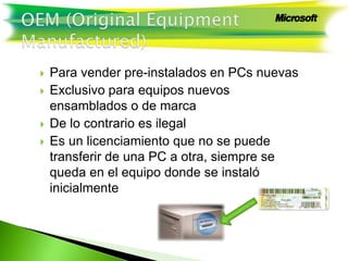  Para vender pre-instalados en PCs nuevas
 Exclusivo para equipos nuevos
ensamblados o de marca
 De lo contrario es ilegal
 Es un licenciamiento que no se puede
transferir de una PC a otra, siempre se
queda en el equipo donde se instaló
inicialmente
 