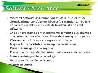  Microsoft Software Assurance (SA) ayuda a los clientes de
Licenciamiento por Volumen Microsoft a manejar su negocio
en cada etapa del ciclo de vida de la administración del
software.
 SA es un programa de mantenimiento completo que apunta a
maximizar la inversión de su cliente de forma que lo ayuda a:
◦ Obtener control de su estrategia de tecnología.
◦ Mejorar las capacidades de su equipo de sistemas
◦ Disminuir sus gastos de soporte
◦ Planear de manera efectiva nuevas instalaciones de software
 Protección integral de la tecnología
 Mejor administración de licencias
 Ahorro en costos
 