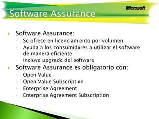  Software Assurance:
◦ Se ofrece en licenciamiento por volumen
◦ Ayuda a los consumidores a utilizar el software
de manera eficiente
◦ Incluye upgrade del software
 Software Assurance es obligatorio con:
◦ Open Value
◦ Open Value Subscription
◦ Enterprise Agreement
◦ Enterprise Agreement Subscription
 