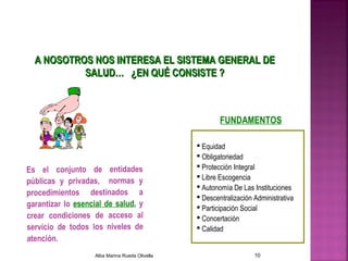A NOSOTROS NOS INTERESA EL SISTEMA GENERAL DEA NOSOTROS NOS INTERESA EL SISTEMA GENERAL DE
SALUD… ¿EN QUÉ CONSISTE ?SALUD… ¿EN QUÉ CONSISTE ?
Es el conjunto de entidades
públicas y privadas, normas y
procedimientos destinados a
garantizar lo esencial de salud, y
crear condiciones de acceso al
servicio de todos los niveles de
atención.
 Equidad
 Obligatoriedad
 Protección Integral
 Libre Escogencia
 Autonomía De Las Instituciones
 Descentralización Administrativa
 Participación Social
 Concertación
 Calidad
FUNDAMENTOS
•.
Alba Marina Rueda Olivella 10
 