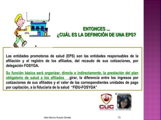 ENTONCES ...ENTONCES ...
¿CUÁL ES LA DEFINICIÓN DE UNA EPS?¿CUÁL ES LA DEFINICIÓN DE UNA EPS?
Las entidades promotoras de salud (EPS) son las entidades responsables de la
afiliación y el registro de los afiliados, del recaudo de sus cotizaciones, por
delegación FOSYGA.
Su función básica será organizar, directa o indirectamente, la prestación del plan
obligatorio de salud a los afiliados girar, la diferencia entre los ingresos por
cotizaciones de sus afiliados y el valor de las correspondientes unidades de pago
por capitación, a la fiduciaria de la salud “FIDU-FOSYGA”
EPS…
Alba Marina Rueda Olivella 13
 
